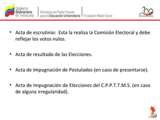 • Acta de escrutinio: Esta la realiza la Comisión Electoral y debe
reflejar los votos nulos.
• Acta de resultado de las Elecciones.
• Acta de Impugnación de Postulados (en caso de presentarse).
• Acta de Impugnación de Elecciones del C.P.P.T.T.M.S. (en caso
de alguna irregularidad).

 