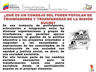 Es
una
instancia
de
participación,
articulación e integración entre las
diversas organizaciones y grupos de
triunfadores,
que
permiten
ejercer
directamente la gestión de la política
educativa y los proyectos orientados a
responder
a
las
necesidades
y
aspiraciones de las comunidades en la
construcción
de
una
sociedad
con
equidad y justicia social, es decir, de
una sociedad socialista.
Por ello forman parte de los cambios
sociales
necesarios
para
la
transformación
hacia
una
patria
socialista
donde
la
participación
popular es el principal elemento.

 
