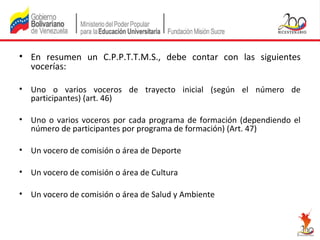 • En resumen un C.P.P.T.T.M.S., debe contar con las siguientes
vocerías:
• Uno o varios voceros de trayecto inicial (según el número de
participantes) (art. 46)
• Uno o varios voceros por cada programa de formación (dependiendo el
número de participantes por programa de formación) (Art. 47)
• Un vocero de comisión o área de Deporte
• Un vocero de comisión o área de Cultura
• Un vocero de comisión o área de Salud y Ambiente

 