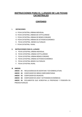 1 
INSTRUCCIONES PARA EL LLENADO DE LAS FICHAS 
CATASTRALES 
CONTENIDO 
I. DEFINICIONES 
A. FICHA CATASTRAL URBANA INDIVIDUAL 
B. FICHA CATASTRAL URBANA DE COTITULARIDAD 
C. FICHA CATASTRAL URBANA DE BIENES COMUNES 
D. FICHA CATASTRAL URBANA DE ACTIVIDAD ECONÓMICA 
E. FICHA CATASTRAL BIENES CULTURALES 
F. FICHA CATASTRAL RURAL 
II. INSTRUCCIONES PARA EL LLENADO 
A. FICHA CATASTRAL URBANA INDIVIDUAL 
B. FICHA CATASTRAL URBANA COTITULARIDAD 
C. FICHA CATASTRAL URBANA BIENES COMUNES 
D. FICHA CATASTRAL URBANA ACTIVIDAD ECONÓMICA 
E. FICHA CATASTRAL BIENES CULTURALES 
F. FICHA CATASTRAL RURAL 
III. ANEXOS 
ANEXO 01: REGLAS BÁSICAS DE ESCRITURA Y DE NOMENCLATURA. 
ANEXO 02: CODIFICADOR DE OBRAS COMPLEMENTARIAS 
ANEXO 03: CODIFICADOR DE ANUNCIOS 
ANEXO 04: CODIFICADOR DE USOS Y ACTIVIDADES ECONÓMICAS 
ANEXO 05: DOCUMENTOS QUE ACREDITAN LA PROPIEDAD Y POSESIÓN EN 
PREDIOS RURALES 
 