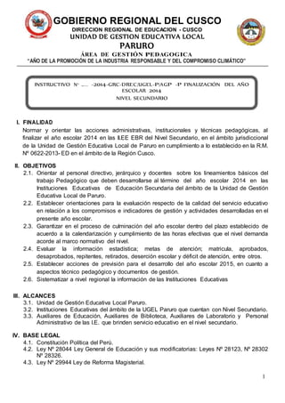 1 
GOBIERNO REGIONAL DEL CUSCO 
DIRECCION REGIONAL DE EDUCACION - CUSCO 
UNIDAD DE GESTION EDUCATIVA LOCAL 
PARURO 
ÁREA DE GESTIÓN PEDAGOGICA 
“AÑO DE LA PROMOCIÓN DE LA INDUSTRIA RESPONSABLE Y DEL COMPROMISO CLIMÁTICO” 
INSTRUCTIVO N° … . . -2014-GRC-DREC/UGEL-P/AGP -P FINALIZACIÓN DEL AÑO 
I. FINALIDAD 
ESCOLAR 2014 
NIVEL SECUNDARIO 
Normar y orientar las acciones administrativas, institucionales y técnicas pedagógicas, al 
finalizar el año escolar 2014 en las II.EE EBR del Nivel Secundario, en el ámbito jurisdiccional 
de la Unidad de Gestión Educativa Local de Paruro en cumplimiento a lo establecido en la R.M. 
Nº 0622-2013- ED en el ámbito de la Región Cusco. 
II. OBJETIVOS 
2.1. Orientar al personal directivo, jerárquico y docentes sobre los lineamientos básicos del 
trabajo Pedagógico que deben desarrollarse al término del año escolar 2014 en las 
Instituciones Educativas de Educación Secundaria del ámbito de la Unidad de Gestión 
Educativa Local de Paruro. 
2.2. Establecer orientaciones para la evaluación respecto de la calidad del servicio educativo 
en relación a los compromisos e indicadores de gestión y actividades desarrolladas en el 
presente año escolar. 
2.3. Garantizar en el proceso de culminación del año escolar dentro del plazo establecido de 
acuerdo a la calendarización y cumplimiento de las horas efectivas que el nivel demanda 
acorde al marco normativo del nivel. 
2.4. Evaluar la información estadística; metas de atención; matricula, aprobados, 
desaprobados, repitentes, retirados, deserción escolar y déficit de atención, entre otros. 
2.5. Establecer acciones de previsión para el desarrollo del año escolar 2015, en cuanto a 
aspectos técnico pedagógico y documentos de gestión. 
2.6. Sistematizar a nivel regional la información de las Instituciones Educativas 
III. ALCANCES 
3.1. Unidad de Gestión Educativa Local Paruro. 
3.2. Instituciones Educativas del ámbito de la UGEL Paruro que cuentan con Nivel Secundario. 
3.3. Auxiliares de Educación, Auxiliares de Biblioteca, Auxiliares de Laboratorio y Personal 
Administrativo de las I.E. que brinden servicio educativo en el nivel secundario. 
IV. BASE LEGAL 
4.1. Constitución Política del Perú. 
4.2. Ley Nº 28044 Ley General de Educación y sus modificatorias: Leyes Nº 28123, Nº 28302 
Nº 28326. 
4.3. Ley Nº 29944 Ley de Reforma Magisterial. 
 