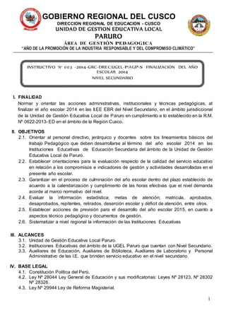 1 
GOBIERNO REGIONAL DEL CUSCO 
DIRECCION REGIONAL DE EDUCACION - CUSCO 
UNIDAD DE GESTION EDUCATIVA LOCAL 
PARURO 
ÁREA DE GESTIÓN PEDAGOGICA 
“AÑO DE LA PROMOCIÓN DE LA INDUSTRIA RESPONSABLE Y DEL COMPROMISO CLIMÁTICO” 
INSTRUCTIVO N° 003 -2014-GRC-DREC/UGEL-P/AGP-S FINALIZACIÓN DEL AÑO 
I. FINALIDAD 
ESCOLAR 2014 
NIVEL SECUNDARIO 
Normar y orientar las acciones administrativas, institucionales y técnicas pedagógicas, al 
finalizar el año escolar 2014 en las II.EE EBR del Nivel Secundario, en el ámbito jurisdiccional 
de la Unidad de Gestión Educativa Local de Paruro en cumplimiento a lo establecido en la R.M. 
Nº 0622-2013- ED en el ámbito de la Región Cusco. 
II. OBJETIVOS 
2.1. Orientar al personal directivo, jerárquico y docentes sobre los lineamientos básicos del 
trabajo Pedagógico que deben desarrollarse al término del año escolar 2014 en las 
Instituciones Educativas de Educación Secundaria del ámbito de la Unidad de Gestión 
Educativa Local de Paruro. 
2.2. Establecer orientaciones para la evaluación respecto de la calidad del servicio educativo 
en relación a los compromisos e indicadores de gestión y actividades desarrolladas en el 
presente año escolar. 
2.3. Garantizar en el proceso de culminación del año escolar dentro del plazo establecido de 
acuerdo a la calendarización y cumplimiento de las horas efectivas que el nivel demanda 
acorde al marco normativo del nivel. 
2.4. Evaluar la información estadística; metas de atención; matricula, aprobados, 
desaprobados, repitentes, retirados, deserción escolar y déficit de atención, entre otros. 
2.5. Establecer acciones de previsión para el desarrollo del año escolar 2015, en cuanto a 
aspectos técnico pedagógico y documentos de gestión. 
2.6. Sistematizar a nivel regional la información de las Instituciones Educativas 
III. ALCANCES 
3.1. Unidad de Gestión Educativa Local Paruro. 
3.2. Instituciones Educativas del ámbito de la UGEL Paruro que cuentan con Nivel Secundario. 
3.3. Auxiliares de Educación, Auxiliares de Biblioteca, Auxiliares de Laboratorio y Personal 
Administrativo de las I.E. que brinden servicio educativo en el nivel secundario. 
IV. BASE LEGAL 
4.1. Constitución Política del Perú. 
4.2. Ley Nº 28044 Ley General de Educación y sus modificatorias: Leyes Nº 28123, Nº 28302 
Nº 28326. 
4.3. Ley Nº 29944 Ley de Reforma Magisterial. 
 