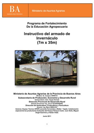 1
Programa de Fortalecimiento
De la Educación Agropecuaria
Instructivo del armado de
Invernáculo
(7m x 35m)
Ministerio de Asuntos Agrarios de la Provincia de Buenos Aires
Ministro: Sr. Gustavo ARRIETA
Subsecretaria de Producción, Economía y Desarrollo Rural
Subsecretario: Cdor. Sergio Etcheto
Dirección Provincial de Desarrollo Rural
Director Provincial: Ing. Juan D´ALESSANDRO
Dirección de Horticultura, Fruticultura y Floricultura
Director: Ing. Mario SIBOLICH
Autores: Equipo Técnico DPDR Leonardo Fernandez y Walter Tejada. Colaboración
especial de los productores hortícolas del Parque Pereyra Iraola: Juan Solís, Miguel
Ángel Guerrero y Fabián Vidal.
Junio 2011
 