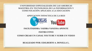 UNIVERSIDAD ESPECIALIZADA DE LAS AMERICAS
MAESTRIA EN TECNOLOGIA DE LA INFORMACION Y
COMUNICACIÓN APLICADA A LA EDUCACION
APKICACION DIDACTICA DE LA RED
FACILITADORA: YADIRA VANESSA APONTE
INSTRUCTIVO
COMO CREAR UN CANAL YOUTUBE Y SUBIR UN VIDEO
REALIZADO POR: EDILBERTO A. BONILLA L.
 