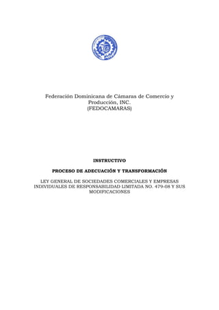 Federación Dominicana de Cámaras de Comercio y
Producción, INC.
(FEDOCAMARAS)
INSTRUCTIVO
PROCESO DE ADECUACIÓN Y TRANSFORMACIÓN
LEY GENERAL DE SOCIEDADES COMERCIALES Y EMPRESAS
INDIVIDUALES DE RESPONSABILIDAD LIMITADA NO. 479-08 Y SUS
MODIFICACIONES
 