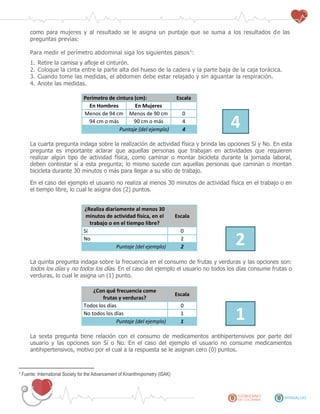 como para mujeres y al resultado se le asigna un puntaje que se suma a los resultados de las
preguntas previas:
Para medir el perímetro abdominal siga los siguientes pasos1
:
1. Retire la camisa y afloje el cinturón.
2. Coloque la cinta entre la parte alta del hueso de la cadera y la parte baja de la caja torácica.
3. Cuando tome las medidas, el abdomen debe estar relajado y sin aguantar la respiración.
4. Anote las medidas.
Perímetro de cintura (cm): Escala
En Hombres En Mujeres
Menos de 94 cm Menos de 90 cm 0
494 cm o más 90 cm o más 4
Puntaje (del ejemplo) 4
La cuarta pregunta indaga sobre la realización de actividad física y brinda las opciones Sí y No. En esta
pregunta es importante aclarar que aquellas personas que trabajan en actividades que requieren
realizar algún tipo de actividad física, como caminar o montar bicicleta durante la jornada laboral,
deben contestar sí a esta pregunta; lo mismo sucede con aquellas personas que caminan o montan
bicicleta durante 30 minutos o más para llegar a su sitio de trabajo.
En el caso del ejemplo el usuario no realiza al menos 30 minutos de actividad física en el trabajo o en
el tiempo libre, lo cual le asigna dos (2) puntos.
¿Realiza diariamente al menos 30
minutos de actividad física, en el
trabajo o en el tiempo libre?
Escala
Sí 0
2No 2
Puntaje (del ejemplo) 2
La quinta pregunta indaga sobre la frecuencia en el consumo de frutas y verduras y las opciones son:
todos los días y no todos los días. En el caso del ejemplo el usuario no todos los días consume frutas o
verduras, lo cual le asigna un (1) punto.
¿Con qué frecuencia come
frutas y verduras?
Escala
Todos los días 0
1No todos los días 1
Puntaje (del ejemplo) 1
La sexta pregunta tiene relación con el consumo de medicamentos antihipertensivos por parte del
usuario y las opciones son Sí o No. En el caso del ejemplo el usuario no consume medicamentos
antihipertensivos, motivo por el cual a la respuesta se le asignan cero (0) puntos.
1 Fuente: International Society for the Advancement of Kinanthropometry (ISAK)
 