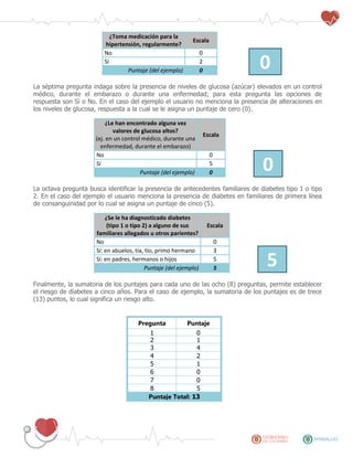 ¿Toma medicación para la
hipertensión, regularmente?
Escala
No 0
0Sí 2
Puntaje (del ejemplo) 0
La séptima pregunta indaga sobre la presencia de niveles de glucosa (azúcar) elevados en un control
médico, durante el embarazo o durante una enfermedad; para esta pregunta las opciones de
respuesta son Sí o No. En el caso del ejemplo el usuario no menciona la presencia de alteraciones en
los niveles de glucosa, respuesta a la cual se le asigna un puntaje de cero (0).
¿Le han encontrado alguna vez
valores de glucosa altos?
(ej. en un control médico, durante una
enfermedad, durante el embarazo)
Escala
No 0
0Sí 5
Puntaje (del ejemplo) 0
La octava pregunta busca identificar la presencia de antecedentes familiares de diabetes tipo 1 o tipo
2. En el caso del ejemplo el usuario menciona la presencia de diabetes en familiares de primera línea
de consanguinidad por lo cual se asigna un puntaje de cinco (5).
¿Se le ha diagnosticado diabetes
(tipo 1 o tipo 2) a alguno de sus
familiares allegados u otros parientes?
Escala
No 0
Sí: en abuelos, tía, tío, primo hermano 3
5Sí: en padres, hermanos o hijos 5
Puntaje (del ejemplo) 5
Finalmente, la sumatoria de los puntajes para cada uno de las ocho (8) preguntas, permite establecer
el riesgo de diabetes a cinco años. Para el caso de ejemplo, la sumatoria de los puntajes es de trece
(13) puntos, lo cual significa un riesgo alto.
Pregunta Puntaje
1 0
2 1
3 4
4 2
5 1
6 0
7 0
8 5
Puntaje Total: 13
 