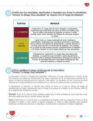 ¿Cuáles son los resultados, significados y mensajes que arroja la calculadora
“Conoce Tu Riesgo Peso saludable” en relación con el riesgo de diabetes?
PUNTAJE MENSAJE
> 12 PUNTOS
Usted tiene un riesgo alto de tener diabetes y prediabetes.
Sugerimos que usted pida una cita a su EPS o su médico para
que le realice una prueba de glicemia en eyuno y reciba
consejo sobre cómo cambiar sus hábitos de vida para mejorar
su salud.
10-12
PUNTOS
Usted tiene un riesgo moderado de tener diabetes y
prediabetes. Sugerimos que considere aumentar su actividad
física, mejorar sus hábitos de alimentación y prestar atención a
su peso, para prevenir el desarrollo de diabetes. Los cambios
en su estilo de vida pueden prevenir completamente la diabetes
o al menos retrasar su inicio hasta edades ya muy avanzadas.
<10 PUNTOS
¡Felicitaciones! Usted tiene un riesgo bajo para desarrollar
diabetes. Le sugerimos que controle su peso regularmente,
consuma frutas y verduras diariamente y practique al menos 30
minutos de actividad física con intensidad moderada por día,
para así mantener y mejorar su salud.
¿Cómo establece el riesgo cardiovascular la Calculadora
“Conoce Tu Riesgo Peso saludable”?
La calculadora “Conoce Tu Riesgo Peso Saludable” determina el riesgo cardiovascular a través de dos
herramientas: las tablas de estratificación de riesgo cardiovascular de la Organización Mundial de la
Salud y la tabla de estratificación de riesgo de Framingham. La utilización de una u otra herramienta
depende de la disponibilidad de los resultados de los valores de colesterol total y colesterol HDL.
A continuación se presenta un ejemplo para ilustrar la forma en la que se utilizan las tablas de
estratificación de riesgo cardiovascular para el Grupo B de países de la Región de las Américas (AMR B),
de la Organización Mundial de la Salud.
Ejemplo: Mujer de 55 años de edad, diabética, desde hace 10 años fumadora de cinco cigarrillos al día,
perímetro abdominal 96 cm y tensión arterial 140/100.
Paso 1: Determinar si el usuario tiene o no diagnóstico de diabetes. Esta es la pregunta número 12 de la
calculadora y define si para realizar el cálculo respectivo se utiliza la tabla diseñada para personas
diabéticas o la tabla para personas no diabéticas. A continuación se presentan las tablas respectivas:
13
14
 