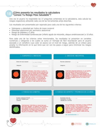 ¿Cómo presenta los resultados la calculadora
“Conoce Tu Riesgo Peso Saludable”?
Una vez el usuario ha respondido las 17 preguntas contenidas en la calculadora, esta calcula los
riesgos respectivos utilizando cada una de las herramientas antes descritas.
Los resultados son presentados por separado para cada una de los siguientes criterios:
 Sobrepeso u obesidad por índice de masa corporal
 Obesidad abdominal por perímetro abdominal
 Riesgo de diabetes a 5 años
 Riesgo de Enfermedad Cardiovascular (infarto agudo de miocardio, ataque cerebrovascular) a 10 años.
Para cada uno de los criterios antes mencionados, los resultados se presentan en variables
numéricas y categorías a los cuales se suma un mensaje de fácil recordación para el usuario
asociado a un semáforo cuyo color se asocia con el nivel de riesgo, además de un enlace para
ampliar la información en lo que tiene que ver con los pasos a seguir para minimizar los riesgos
identificados.
18
 