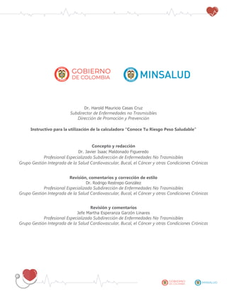 Dr. Harold Mauricio Casas Cruz
Subdirector de Enfermedades no Trasmisibles
Dirección de Promoción y Prevención
Instructivo para la utilización de la calculadora “Conoce Tu Riesgo Peso Saludable”
Concepto y redacción
Dr. Javier Isaac Maldonado Figueredo
Profesional Especializado Subdirección de Enfermedades No Trasmisibles
Grupo Gestión Integrada de la Salud Cardiovascular, Bucal, el Cáncer y otras Condiciones Crónicas
Revisión, comentarios y corrección de estilo
Dr. Rodrigo Restrepo González
Profesional Especializado Subdirección de Enfermedades No Trasmisibles
Grupo Gestión Integrada de la Salud Cardiovascular, Bucal, el Cáncer y otras Condiciones Crónicas
Revisión y comentarios
Jefe Martha Esperanza Garzón Linares
Profesional Especializado Subdirección de Enfermedades No Trasmisibles
Grupo Gestión Integrada de la Salud Cardiovascular, Bucal, el Cáncer y otras Condiciones Crónicas
 
