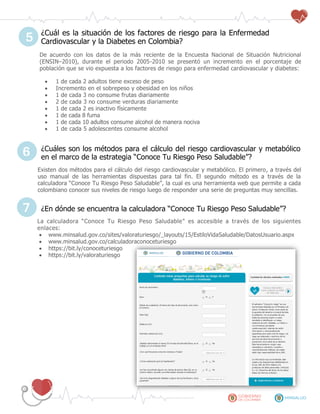 ¿Cuál es la situación de los factores de riesgo para la Enfermedad
Cardiovascular y la Diabetes en Colombia?
De acuerdo con los datos de la más reciente de la Encuesta Nacional de Situación Nutricional
(ENSIN–2010), durante el periodo 2005-2010 se presentó un incremento en el porcentaje de
población que se vio expuesta a los factores de riesgo para enfermedad cardiovascular y diabetes:
 1 de cada 2 adultos tiene exceso de peso
 Incremento en el sobrepeso y obesidad en los niños
 1 de cada 3 no consume frutas diariamente
 2 de cada 3 no consume verduras diariamente
 1 de cada 2 es inactivo físicamente
 1 de cada 8 fuma
 1 de cada 10 adultos consume alcohol de manera nociva
 1 de cada 5 adolescentes consume alcohol
¿Cuáles son los métodos para el cálculo del riesgo cardiovascular y metabólico
en el marco de la estrategia “Conoce Tu Riesgo Peso Saludable”?
Existen dos métodos para el cálculo del riesgo cardiovascular y metabólico. El primero, a través del
uso manual de las herramientas dispuestas para tal fin. El segundo método es a través de la
calculadora “Conoce Tu Riesgo Peso Saludable”, la cual es una herramienta web que permite a cada
colombiano conocer sus niveles de riesgo luego de responder una serie de preguntas muy sencillas.
¿En dónde se encuentra la calculadora “Conoce Tu Riesgo Peso Saludable”?
La calculadora “Conoce Tu Riesgo Peso Saludable” es accesible a través de los siguientes
enlaces:
 www.minsalud.gov.co/sites/valoraturiesgo/_layouts/15/EstiloVidaSaludable/DatosUsuario.aspx
 www.minsalud.gov.co/calculadoraconoceturiesgo
 https://bit.ly/conoceturiesgo
 https://bit.ly/valoraturiesgo
5
6
7
 
