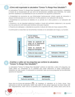 ¿Cómo está organizada la calculadora “Conoce Tu Riesgo Peso Saludable”?
La calculadora “Conoce Tu Riesgo Peso Saludable” determina el riesgo cardiovascular y metabólico
a través de la incorporación de una serie de herramientas validadas para Colombia, las cuales
permiten establecer la probabilidad de que se presenten las siguientes condiciones:
• Probabilidad de ocurrencia de una Enfermedad Cardiovascular (infarto agudo de miocardio o
ataque cerebrovascular) en un periodo de 10 años posterior a la realización del cálculo.
• Probabilidad de ocurrencia de diabetes en un periodo de 5 años posterior a la realización del
cálculo.
• Presencia o no de obesidad abdominal medida a través del perímetro abdominal y de acuerdo
con los puntos de corte tanto para hombres como para mujeres.
• Presencia de sobrepeso u obesidad de acuerdo al cálculo del índice de masa corporal (IMC).
A continuación se describen las herramientas incluidas en la calculadora de riesgo y su función.
¿Cuántas y cuáles son las preguntas que contiene la calculadora
“Conoce Tu Riesgo Peso Saludable”?
La calculadora “Conoce Tu Riesgo Peso Saludable” contiene en total diez y siete (17) preguntas, las
cuales deben ser contestadas en su totalidad para poder determinar el riesgo cardiovascular,
metabólico de cada usuario. A continuación se presentan cada una de las preguntas con las diferentes
opciones de respuesta.
PREGUNTA OPCIONES
Fecha de nacimiento día/mes/año
Hacer click en el ícono del calendario [ ]. Se despliega el calendario en la fecha actual. Para
seleccionar el año de nacimiento, hacer click sobre el año actual. Aparecen los doce meses del
año. Seguidamente, hacer click en la pestaña de la izquierda del año, tantas veces como sea la
8
HERRAMIENTAS
Riesgo de diabetes
Finnish diabetes
risk score - Findrisc
Riesgo Cardiovascular
Índice de masa corporal Sobrepeso / Obesidad
Perímetro abdominal Obesidad abdominal
Tablas de predicción de
riesgo de la Organización
Mundial de la Salud
Tablas de predicción de
Riesgo de Framingham
9
 