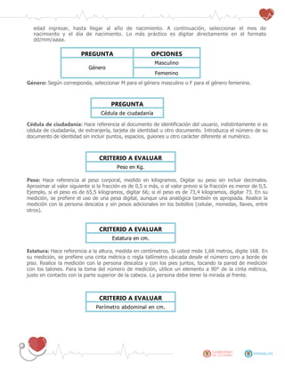 edad ingresar, hasta llegar al año de nacimiento. A continuación, seleccionar el mes de
nacimiento y el día de nacimiento. Lo más práctico es digitar directamente en el formato
dd/mm/aaaa.
PREGUNTA OPCIONES
Género
Masculino
Femenino
Género: Según corresponda, seleccionar M para el género masculino o F para el género femenino.
PREGUNTA
Cédula de ciudadanía
Cédula de ciudadanía: Hace referencia al documento de identificación del usuario, indistintamente si es
cédula de ciudadanía, de extranjería, tarjeta de identidad u otro documento. Introduzca el número de su
documento de identidad sin incluir puntos, espacios, guiones u otro carácter diferente al numérico.
CRITERIO A EVALUAR
Peso en Kg.
Peso: Hace referencia al peso corporal, medido en kilogramos. Digitar su peso sin incluir decimales.
Aproximar al valor siguiente si la fracción es de 0,5 o más, o al valor previo si la fracción es menor de 0,5.
Ejemplo, si el peso es de 65,5 kilogramos, digitar 66; si el peso es de 73,4 kilogramos, digitar 73. En su
medición, se prefiere el uso de una pesa digital, aunque una analógica también es apropiada. Realice la
medición con la persona descalza y sin pesos adicionales en los bolsillos (celular, monedas, llaves, entre
otros).
CRITERIO A EVALUAR
Estatura en cm.
Estatura: Hace referencia a la altura, medida en centímetros. Si usted mide 1,68 metros, digite 168. En
su medición, se prefiere una cinta métrica o regla tallímetro ubicada desde el número cero a borde de
piso. Realice la medición con la persona descalza y con los pies juntos, tocando la pared de medición
con los talones. Para la toma del número de medición, utilice un elemento a 90° de la cinta métrica,
justo en contacto con la parte superior de la cabeza. La persona debe tener la mirada al frente.
CRITERIO A EVALUAR
Perímetro abdominal en cm.
 