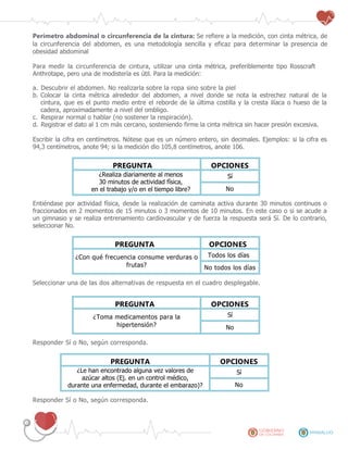 Perímetro abdominal o circunferencia de la cintura: Se refiere a la medición, con cinta métrica, de
la circunferencia del abdomen, es una metodología sencilla y eficaz para determinar la presencia de
obesidad abdominal
Para medir la circunferencia de cintura, utilizar una cinta métrica, preferiblemente tipo Rosscraft
Anthrotape, pero una de modistería es útil. Para la medición:
a. Descubrir el abdomen. No realizarla sobre la ropa sino sobre la piel
b. Colocar la cinta métrica alrededor del abdomen, a nivel donde se nota la estrechez natural de la
cintura, que es el punto medio entre el reborde de la última costilla y la cresta ilíaca o hueso de la
cadera, aproximadamente a nivel del ombligo.
c. Respirar normal o hablar (no sostener la respiración).
d. Registrar el dato al 1 cm más cercano, sosteniendo firme la cinta métrica sin hacer presión excesiva.
Escribir la cifra en centímetros. Nótese que es un número entero, sin decimales. Ejemplos: si la cifra es
94,3 centímetros, anote 94; si la medición dio 105,8 centímetros, anote 106.
PREGUNTA OPCIONES
¿Realiza diariamente al menos
30 minutos de actividad física,
en el trabajo y/o en el tiempo libre?
Sí
No
Entiéndase por actividad física, desde la realización de caminata activa durante 30 minutos continuos o
fraccionados en 2 momentos de 15 minutos o 3 momentos de 10 minutos. En este caso o si se acude a
un gimnasio y se realiza entrenamiento cardiovascular y de fuerza la respuesta será Sí. De lo contrario,
seleccionar No.
PREGUNTA OPCIONES
¿Con qué frecuencia consume verduras o
frutas?
Todos los días
No todos los días
Seleccionar una de las dos alternativas de respuesta en el cuadro desplegable.
PREGUNTA OPCIONES
¿Toma medicamentos para la
hipertensión?
Sí
No
Responder Sí o No, según corresponda.
PREGUNTA OPCIONES
¿Le han encontrado alguna vez valores de
azúcar altos (Ej. en un control médico,
durante una enfermedad, durante el embarazo)?
Sí
No
Responder Sí o No, según corresponda.
 