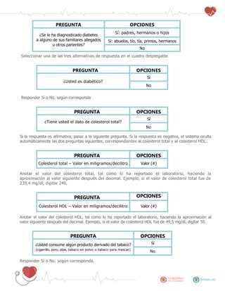 PREGUNTA OPCIONES
¿Se le ha diagnosticado diabetes
a alguno de sus familiares allegados
u otros parientes?
Sí: padres, hermanos o hijos
Sí: abuelos, tío, tía, primos, hermanos
No
Seleccionar una de las tres alternativas de respuesta en el cuadro desplegable
PREGUNTA OPCIONES
¿Usted es diabético?
Sí
No
Responder Sí o No, según corresponda
PREGUNTA OPCIONES
¿Tiene usted el dato de colesterol total?
Sí
No
Si la respuesta es afirmativa, pasar a la siguiente pregunta. Si la respuesta es negativa, el sistema oculta
automáticamente las dos preguntas siguientes, correspondientes al colesterol total y al colesterol HDL.
PREGUNTA OPCIONES
Colesterol total – Valor en miligramos/decilitro Valor (#)
Anotar el valor del colesterol total, tal como lo ha reportado el laboratorio, haciendo la
aproximación al valor siguiente después del decimal. Ejemplo, si el valor de colesterol total fue de
239,4 mg/dl, digitar 240.
PREGUNTA OPCIONES
Colesterol HDL – Valor en miligramos/decilitro Valor (#)
Anotar el valor del colesterol HDL, tal como lo ha reportado el laboratorio, haciendo la aproximación al
valor siguiente después del decimal. Ejemplo, si el valor de colesterol HDL fue de 49,5 mg/dl, digitar 50.
PREGUNTA OPCIONES
¿Usted consume algún producto derivado del tabaco?
(cigarrillo, puro, pipa, tabaco en polvo o tabaco para mascar)
Sí
No
Responder Sí o No, según corresponda.
 