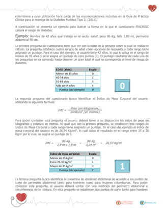 colombiana y cuya utilización hace parte de las recomendaciones incluidas en la Guía de Práctica
Clínica para el manejo de la Diabetes Mellitus Tipo 2, (2016).
A continuación se presenta un ejemplo para ilustrar la forma en la que el cuestionario FINDRISC
calcula el riesgo de diabetes:
Ejemplo: Hombre de 42 años que trabaja en el sector salud, peso 86 Kg, talla 1,80 mt, perímetro
abdominal 96 cm.
La primera pregunta del cuestionario tiene que ver con la edad de la persona sobre la cual se realiza el
cálculo. La pregunta establece cuatro rangos de edad como opciones de respuesta y cada rango tiene
asignado un puntaje. Para el caso del ejemplo, el usuario tiene 42 años, lo cual lo ubica en el rango de
menos de 45 años y se le asigna un puntaje de cero puntos (0). El puntaje resultante de cada una de
las preguntas se va sumando hasta obtener un gran total el cual se corresponde al nivel de riesgo de
diabetes.
EDAD (años): Escala
Menos de 45 años 0
45-54 años 2
55-64 años 3
0Más de 64 años 4
Puntaje (del ejemplo) 0
La segunda pregunta del cuestionario busca identificar el Índice de Masa Corporal del usuario
utilizando la siguiente formula:
IMC =
Peso (en Kilogramos)
estatura2
(en metros)
Para poder contestar esta pregunta el usuario deberá tener a su disposición los datos de peso en
kilogramos y estatura en metros. Al igual que con la primera pregunta, se establecen tres rangos de
Índice de Masa Corporal y cada rango tiene asignado un puntaje. En el caso del ejemplo el índice de
masa corporal del usuario es de 26,54 Kg/mt2
, lo cual ubica el resultado en el rango entre 25 a 30
Kgm2
por lo cual, se asigna un puntaje de 1.
IMC =
86 Kg.
=
86 Kg
= 26,54 Kg/m2
1,8 m x 1,8 m 3,24 m2
Índice de masa corporal: Escala
Menor de 25 kg/m2
0
Entre 25-30 kg/m2
1
1Mayor de 30 kg/m2
3
Puntaje (del ejemplo) 1
La tercera pregunta busca identificar la presencia de obesidad abdominal de acuerdo a los puntos de
corte de perímetro abdominal tanto para hombres como para mujeres colombianas. Para poder
contestar esta pregunta, el usuario deberá contar con una medición del perímetro abdominal o
circunferencia de la cintura. En esta pregunta se establecen dos puntos de corte tanto para hombres
 
