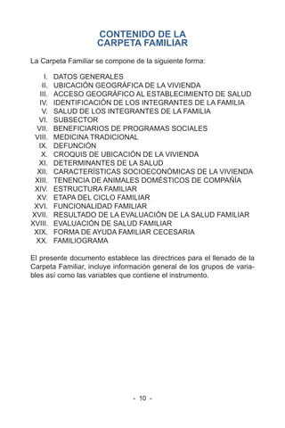 - 10 -
CONTENIDO DE LA
CARPETA FAMILIAR
La Carpeta Familiar se compone de la siguiente forma:
I. DATOS GENERALES
II. UBICACIÓN GEOGRÁFICA DE LA VIVIENDA
III. ACCESO GEOGRÁFICO AL ESTABLECIMIENTO DE SALUD
IV. IDENTIFICACIÓN DE LOS INTEGRANTES DE LA FAMILIA
V. SALUD DE LOS INTEGRANTES DE LA FAMILIA
VI. SUBSECTOR
VII. BENEFICIARIOS DE PROGRAMAS SOCIALES
VIII. MEDICINA TRADICIONAL
IX. DEFUNCIÓN
X. CROQUIS DE UBICACIÓN DE LA VIVIENDA
XI. DETERMINANTES DE LA SALUD
XII. CARACTERÍSTICAS SOCIOECONÓMICAS DE LA VIVIENDA
XIII. TENENCIA DE ANIMALES DOMÉSTICOS DE COMPAÑÍA
XIV. ESTRUCTURA FAMILIAR
XV. ETAPA DEL CICLO FAMILIAR
XVI. FUNCIONALIDAD FAMILIAR
XVII. RESULTADO DE LA EVALUACIÓN DE LA SALUD FAMILIAR
XVIII. EVALUACIÓN DE SALUD FAMILIAR
XIX. FORMA DE AYUDA FAMILIAR CECESARIA
XX. FAMILIOGRAMA
El presente documento establece las directrices para el llenado de la
Carpeta Familiar, incluye información general de los grupos de varia-
bles así como las variables que contiene el instrumento.
 