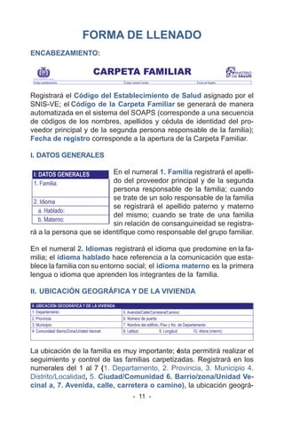 - 11 -
FORMA DE LLENADO
ENCABEZAMIENTO:
Registrará el Código del Establecimiento de Salud asignado por el
SNIS-VE; el Código de la Carpeta Familiar se generará de manera
automatizada en el sistema del SOAPS (corresponde a una secuencia
de códigos de los nombres, apellidos y cédula de identidad del pro-
veedor principal y de la segunda persona responsable de la familia);
Fecha de registro corresponde a la apertura de la Carpeta Familiar.
I. DATOS GENERALES
En el numeral 1. Familia registrará el apelli-
do del proveedor principal y de la segunda
persona responsable de la familia; cuando
se trate de un solo responsable de la familia
se registrará el apellido paterno y materno
del mismo; cuando se trate de una familia
sin relación de consanguineidad se registra-
rá a la persona que se identifique como responsable del grupo familiar.
En el numeral 2. Idiomas registrará el idioma que predomine en la fa-
milia; el idioma hablado hace referencia a la comunicación que esta-
blece la familia con su entorno social; el idioma materno es la primera
lengua o idioma que aprenden los integrantes de la familia.
II. UBICACIÓN GEOGRÁFICA Y DE LA VIVIENDA
La ubicación de la familia es muy importante; ésta permitirá realizar el
seguimiento y control de las familias carpetizadas. Registrará en los
numerales del 1 al 7 (1. Departamento, 2. Provincia, 3. Municipio 4.
Distrito/Localidad, 5. Ciudad/Comunidad 6. Barrio/zona/Unidad Ve-
cinal a, 7. Avenida, calle, carretera o camino), la ubicación geográ-
 