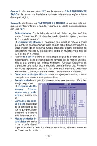 - 15 -
Grupo I. Marque con una “X” en la columna APARENTEMENTE
SANO si la persona entrevistada no hace referencia a algún antece-
dente patológico.
Grupo II. Identifique los FACTORES DE RIESGO a los que está ex-
puesto el integrante de la familia y marque la casilla correspondiente
con una “X”:
• Sedentarismo. Es la falta de actividad física regular, definida
como: “menos de 30 minutos diarios de ejercicio regular y menos
de 3 días a la semana”.
• El consumo de alcohol El consumo perjudicial se refiere a aquel
que conlleva consecuencias tanto para la salud física como para la
salud mental de la persona. Como consumo regular promedio se
considerará más de 40 g de alcohol al día en mujeres y de más de
60 g al día en hombres.
• Hábito de Fumar, dentro de este grupo se puede diferenciar: Fu-
mador Diario, es la persona que ha fumado por lo menos un ciga-
rrillo al día, durante los últimos 6 meses. Fumador Ocasional es
la persona que ha fumado menos de un cigarrillo al día. Fumador
Pasivo es la persona que no fuma, pero respira el humo de tabaco
ajeno o humo de segunda mano o humo de tabaco ambiental.
• Consumo de drogas ilícitas como por ejemplo cocaína, sustan-
cias químicas o sustancias psicoactivas.
• Promiscuidad es la práctica de relaciones sexuales con diferentes
parejas o grupos.
• El consumo de Ga-
seosas, frituras,
conservas y golo-
sinas en la dieta dia-
ria.
• Consumo en exce-
so de sal, si además
de la cantidad de sal
con la que prepara el
alimento se le añade
más cantidad de sal.
• Piezas dentarias in-
completas consultar
si la arcada dental
superior e inferior tiene los dientes completos, si la respuesta es
“no” marcará la casilla.
 