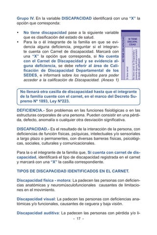- 17 -
Grupo IV. En la variable DISCAPACIDAD identificará con una “X” la
opción que corresponda:
• No tiene discapacidad pase a la siguiente variable
que es clasificación del estado de salud.
• Para la o él integrante de la familia en que se evi-
dencia alguna deficiencia, preguntar si el integran-
te cuenta con Carnet de discapacidad. Marcará con
una “X” la opción que corresponda, si No cuenta
con el Carnet de Discapacidad y se evidencia al-
guna deficiencia, se debe referir al área de Cali-
ficación de Discapacidad Departamental de los
SEDES, e informará sobre los requisitos para poder
acceder a la calificación de Discapacidad. (Anexo 1)
No llenará otra casilla de discapacidad hasta que el integrante
de la familia cuente con el carnet, en el marco del Decreto Su-
premo Nº 1893, Ley Nº223.
DEFICIENCIA.- Son problemas en las funciones fisiológicas o en las
estructuras corporales de una persona. Pueden consistir en una pérdi-
da, defecto, anomalía o cualquier otra desviación significativa.
DISCAPACIDAD.- Es el resultado de la interacción de la persona, con
deficiencias de función físicas, psíquicas, intelectuales y/o sensoriales
a largo plazo o permanentes, con diversas barreras físicas, psicológi-
cas, sociales, culturales y comunicacionales.
Para la o el integrante de la familia que, Si cuenta con carnet de dis-
capacidad, identificará el tipo de discapacidad registrada en el carnet
y marcará con una “X” la casilla correspondiente.
TIPOS DE DISCAPACIDAD IDENTIFICADOS EN EL CARNET.
Discapacidad física - motora: La padecen las personas con deficien-
cias anatómicas y neuromúsculofuncionales causantes de limitacio-
nes en el movimiento.
Discapacidad visual: La padecen las personas con deficiencias ana-
tómicas y/o funcionales, causantes de ceguera y baja visión.
Discapacidad auditiva: La padecen las personas con pérdida y/o li-
 