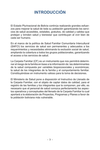 - 3 -
INTRODUCCIÓN
El Estado Plurinacional de Bolivia continúa realizando grandes esfuer-
zos para mejorar la salud de toda su población garantizando los servi-
cios de salud accesibles, estatales, gratuitos, de calidad y calidez que
protejan y brinden salud y bienestar que contribuyan al vivir bien de
cada ser humano.
En el marco de la política de Salud Familiar Comunitaria Intercultural
(SAFCI) los servicios de salud son permanentes y adecuados a los
requerimientos y necesidades eliminando la exclusión social de salud,
ampliando la cobertura a todos los grupos poblacionales, garantizando
el acceso a los servicios de salud.
La Carpeta Familiar (CF) es un instrumento que nos permitirá determi-
nar el riesgo de la familia en base a la información de: las determinantes
de la salud compuesta por variables biopsicosociales y económicas;
la salud de los integrantes de la familia y el comportamiento familiar.
Constituyéndose en instrumento valioso para la toma de decisiones.
El Ministerio de Salud pone a disposición el Instructivo de Llenado de
la Carpeta Familiar, con el objeto de captar datos de calidad, para el
registro de las familias y los integrantes que la componen, por ello, es
necesario que el personal de salud conozca perfectamente los aspec-
tos operativos y conceptuales del llenado de la Carpeta Familiar lo cual
aportará a la elaboración de Proyectos, Programas y Planes a favor de
la población boliviana más vulnerable.
 