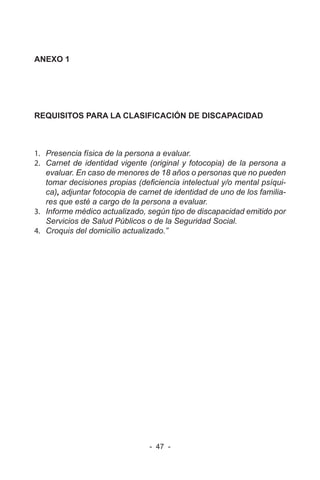 - 47 -
ANEXO 1
REQUISITOS PARA LA CLASIFICACIÓN DE DISCAPACIDAD
1. Presencia física de la persona a evaluar.
2. Carnet de identidad vigente (original y fotocopia) de la persona a
evaluar. En caso de menores de 18 años o personas que no pueden
tomar decisiones propias (deficiencia intelectual y/o mental psíqui-
ca), adjuntar fotocopia de carnet de identidad de uno de los familia-
res que esté a cargo de la persona a evaluar.
3. Informe médico actualizado, según tipo de discapacidad emitido por
Servicios de Salud Públicos o de la Seguridad Social.
4. Croquis del domicilio actualizado.”
 