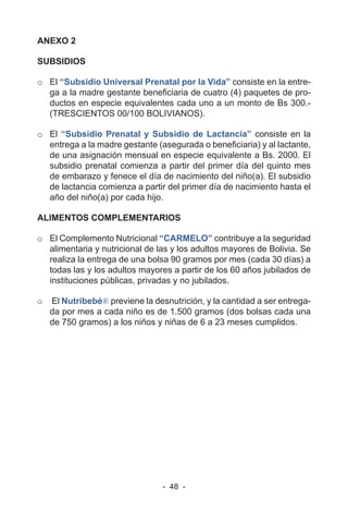 - 48 -
ANEXO 2
SUBSIDIOS
o El “Subsidio Universal Prenatal por la Vida” consiste en la entre-
ga a la madre gestante beneficiaria de cuatro (4) paquetes de pro-
ductos en especie equivalentes cada uno a un monto de Bs 300.-
(TRESCIENTOS 00/100 BOLIVIANOS).
o El “Subsidio Prenatal y Subsidio de Lactancia” consiste en la
entrega a la madre gestante (asegurada o beneficiaria) y al lactante,
de una asignación mensual en especie equivalente a Bs. 2000. El
subsidio prenatal comienza a partir del primer día del quinto mes
de embarazo y fenece el día de nacimiento del niño(a). El subsidio
de lactancia comienza a partir del primer día de nacimiento hasta el
año del niño(a) por cada hijo.
ALIMENTOS COMPLEMENTARIOS
o El Complemento Nutricional “CARMELO” contribuye a la seguridad
alimentaria y nutricional de las y los adultos mayores de Bolivia. Se
realiza la entrega de una bolsa 90 gramos por mes (cada 30 días) a
todas las y los adultos mayores a partir de los 60 años jubilados de
instituciones públicas, privadas y no jubilados.
o El Nutribebé® previene la desnutrición, y la cantidad a ser entrega-
da por mes a cada niño es de 1.500 gramos (dos bolsas cada una
de 750 gramos) a los niños y niñas de 6 a 23 meses cumplidos.
 