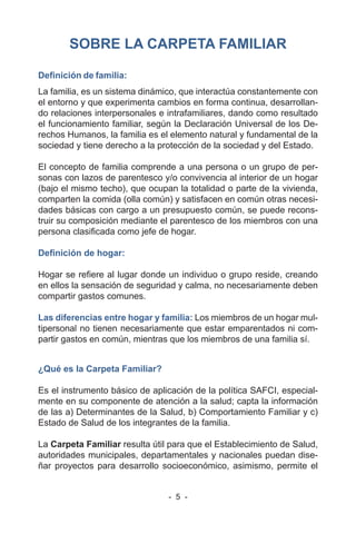- 5 -
SOBRE LA CARPETA FAMILIAR
Definición de familia:
La familia, es un sistema dinámico, que interactúa constantemente con
el entorno y que experimenta cambios en forma continua, desarrollan-
do relaciones interpersonales e intrafamiliares, dando como resultado
el funcionamiento familiar, según la Declaración Universal de los De-
rechos Humanos, la familia es el elemento natural y fundamental de la
sociedad y tiene derecho a la protección de la sociedad y del Estado.
El concepto de familia comprende a una persona o un grupo de per-
sonas con lazos de parentesco y/o convivencia al interior de un hogar
(bajo el mismo techo), que ocupan la totalidad o parte de la vivienda,
comparten la comida (olla común) y satisfacen en común otras necesi-
dades básicas con cargo a un presupuesto común, se puede recons-
truir su composición mediante el parentesco de los miembros con una
persona clasificada como jefe de hogar.
Definición de hogar:
Hogar se refiere al lugar donde un individuo o grupo reside, creando
en ellos la sensación de seguridad y calma, no necesariamente deben
compartir gastos comunes.
Las diferencias entre hogar y familia: Los miembros de un hogar mul-
tipersonal no tienen necesariamente que estar emparentados ni com-
partir gastos en común, mientras que los miembros de una familia sí.
¿Qué es la Carpeta Familiar?
Es el instrumento básico de aplicación de la política SAFCI, especial-
mente en su componente de atención a la salud; capta la información
de las a) Determinantes de la Salud, b) Comportamiento Familiar y c)
Estado de Salud de los integrantes de la familia.
La Carpeta Familiar resulta útil para que el Establecimiento de Salud,
autoridades municipales, departamentales y nacionales puedan dise-
ñar proyectos para desarrollo socioeconómico, asimismo, permite el
 