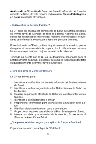 - 6 -
Análisis de la Situación de Salud del área de influencia del Estable-
cimiento de Salud, de esta manera podrá realizar Planes Estratégicos
en Salud enfocados al vivir bien.
¿Quién aplica la Carpeta Familiar?
La CF debe ser llenada por el Personal de Salud de Establecimientos
de Primer Nivel de Atención de todo el Sistema Nacional de Salud,
siendo los responsables del llenado: médicos, licenciados(as) o auxi-
liares de enfermería, coadyuvan el resto del personal de salud.
El contenido de la CF es confidencial y el personal de salud no puede
divulgarlo, ni hacer uso del mismo para otro fin diferente que no sean
las acciones que busquen mejorar la salud de la población.
Teniendo en cuenta que la CF es un documento importante para el
Establecimiento de Salud, la guarda y custodia es responsabilidad total
del Establecimiento de Primer Nivel de Atención.
¿Para qué sirve la Carpeta Familiar?
La CF nos servirá para:
1. Identificar a las Familias del área de influencia del Establecimiento
de Salud.
2. Identificar y realizar seguimiento a las Determinantes de Salud de
las familias.
3. Realizar seguimiento al Estado de Salud de los integrantes de las
familias.
4. Identificar el comportamiento Familiar.
5. Proporcionar información para el Análisis de la Situación de la Sa-
lud.
6. Planificar visitas familiares en base a prioridades.
7. Proporcionar insumos para elaborar el Plan Estratégico en Salud.
8. Mejorar la calidad y oportunidad de la atención, fortaleciendo el
Sistema de Atención en Salud.
¿Qué pasos se deben seguir para aplicar la Carpeta Familiar?
El personal de salud que aplique la CF deberá:
 