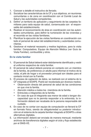 - 7 -
1. Conocer a detalle el instructivo de llenado.
2. Socializar las características de la CF y sus objetivos, en reuniones
comunitarias o de zona en coordinación con el Comité Local de
Salud y las autoridades competentes.
3. Definir un territorio de aplicación y seguimiento de las carpetas fa-
miliares para cada equipo de salud, consensuada con el respon-
sable del establecimiento.
4. Realizar el reconocimiento de área en coordinación con las autori-
dades comunitarias, para definir la numeración de las viviendas y
el recorrido en las visitas familiares.
5. Planificar la ejecución de las visitas familiares en coordinación con
todo el personal de salud del establecimiento y autoridades comu-
nitarias.
6. Gestionar el material necesario y medios logísticos, para la visita
familiar: Computadora, Equipo de Atención Médica (ver Guía de
Visita Familiar), combustible y otros.
En la visita familiar
1. El personal de Salud deberá estar debidamente identificado y vestir
el uniforme respectivo de visita familiar.
2. El personal de salud deberá ponerse en contacto con un miembro
de la familia, de preferencia un adulto para informar el motivo de la
visita; el jefe de hogar o el proveedor principal son ideales para el
contacto inicial con la Familia.
3. El proceso de captación de datos, se realizará con el sistema de la
CF integrada al SOAPS. Podrá ser recolectada por diversos medios:
• Observación directa del personal de salud de las condiciones
en que vive la familia.
• Atención médica a todos los miembros de la familia.
• Entrevista a integrantes de la familia.
• En caso de que el integrante sea menor de edad o tengan dis-
capacidad que no le permita responder a la entrevista, la in-
formación deberá ser recabada de la persona responsable del
cuidado.
4. En caso de no contar con equipo de computación se llenará la CF
en formato físico, siendo de obligatoriedad su posterior introduc-
ción en el sistema de la carpeta familiar integrado al SOAPS u otras
alternativas digitales.
5. La información deberá ser enviada de manera mensual, mediante
archivos de transferencia digitales según el ciclo y flujo establecido
por el SNIS-VE.
 
