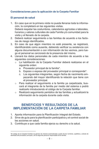 - 8 -
Consideraciones para la aplicación de la Carpeta Familiar
El personal de salud
1. En caso que en la primera visita no pueda llenarse toda la informa-
ción, la completará en las siguientes visitas.
Deberá respetar las costumbres, calendarios agrícolas o laborales,
horarios y valores culturales de cada Familia y/o comunidad para la
visita y el llenado de la carpeta.
2. Deberá realizar seguimiento a las familias de acuerdo a los facto-
res de riesgo identificados.
3. En caso de que algún miembro no esté presente, se registrará,
identificándolo como ausente, debiendo verificar su existencia con
alguna documentación o con información de los vecinos, pero lue-
go el personal se cerciorará de la presencia del mismo.
4. Llenará los datos personales de cada miembro de acuerdo a las
siguientes consideraciones:
o La habilitación de la Carpeta Familiar deberá realizarse en el
siguiente orden:
a. Proveedor principal de la familia*.
b. Esposo o esposa del proveedor principal si corresponde*.
c. Los siguientes integrantes, según fecha de nacimiento em-
pezando del mayor identificando la relación que tiene con
el proveedor principal.
o Para realizar el seguimiento a la familia ya carpetizada, bus-
cará al integrante de la familia por medio del sistema o podrá
realizarlo introduciendo el código de la Carpeta familiar.
o Realizará seguimiento periódico de las familias y actualizará la
información de la carpeta durante cada visita.
BENEFICIOS Y RESULTADOS DE LA
IMPLEMENTACIÓN DE LA CARPETA FAMILIAR
1. Aporta información para la Planificación Integral del Estado.
2. Sirve de guía para la planificación participativa y el control social de
las acciones en salud.
3. Contribuye a que cada familia ejerza su derecho a la salud.
*El código de la Carpeta Familiar se genera de manera automatizada a partir de los nombres, apellidos y cédula de
identidad del proveedor principal y de la segunda persona responsable de la familia.
 