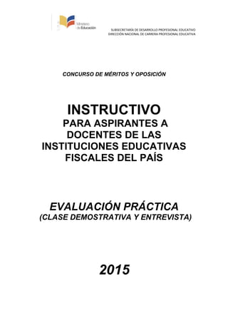 SUBSECRETARÍA DE DESARROLLO PROFESIONAL EDUCATIVO
DIRECCIÓN NACIONAL DE CARRERA PROFESIONAL EDUCATIVA
CONCURSO DE MÉRITOS Y OPOSICIÓN
INSTRUCTIVO
PARA ASPIRANTES A
DOCENTES DE LAS
INSTITUCIONES EDUCATIVAS
FISCALES DEL PAÍS
EVALUACIÓN PRÁCTICA
(CLASE DEMOSTRATIVA Y ENTREVISTA)
2015
 