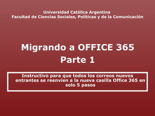 Universidad Católica Argentina
Facultad de Ciencias Sociales, Políticas y de la Comunicación
Instructivo para que todos los correos nuevos
entrantes se reenvíen a la nueva casilla Office 365 en
solo 5 pasos
Migrando a OFFICE 365
Parte 1
 