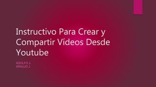 Instructivo Para Crear y
Compartir Vídeos Desde
Youtube
ADOLFO J.
ARAUJO J
 