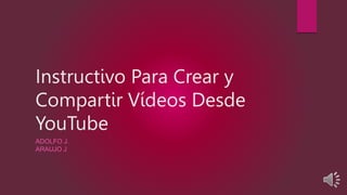 Instructivo Para Crear y
Compartir Vídeos Desde
YouTube
ADOLFO J.
ARAUJO J
 