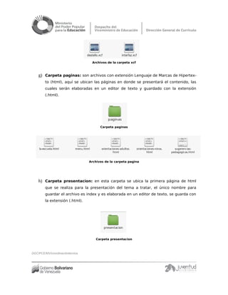 Archivos de la carpeta xcf
g) Carpeta paginas: son archivos con extensión Lenguaje de Marcas de Hipertex-
to (html), aquí se ubican las páginas en donde se presentará el contenido, las
cuales serán elaboradas en un editor de texto y guardado con la extensión
(.html).
Carpeta paginas
Archivos de la carpeta pagina
h) Carpeta presentacion: en esta carpeta se ubica la primera página de html
que se realiza para la presentación del tema a tratar, el único nombre para
guardar el archivo es index y es elaborada en un editor de texto, se guarda con
la extensión (.html).
Carpeta presentacion
DGC/PCE/MV/coordinacióntécnica
 