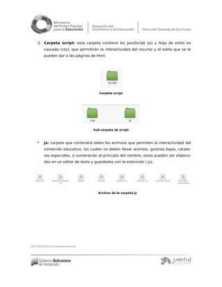 i) Carpeta script: esta carpeta contiene los JavaScript (js) y Hoja de estilo en
cascada (css), que permitirán la interactividad del recurso y el estilo que se le
pueden dar a las páginas de html.
Carpeta script
Sub-carpeta de script
• js: carpeta que contendrá todos los archivos que permiten la interactividad del
contenido educativo, los cuales no deben llevar acentos, guiones bajos, carate-
res especiales, o numeración al principio del nombre, estas pueden ser elabora-
das en un editor de texto y guardados con la extensión (.js).
Archivo de la carpeta js
DGC/PCE/MV/coordinacióntécnica
 