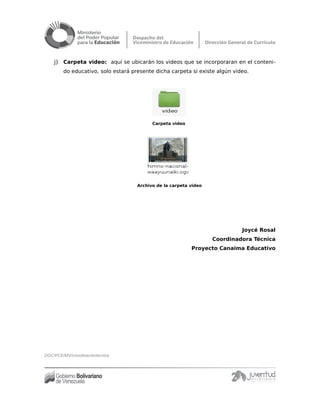 j) Carpeta video: aquí se ubicarán los videos que se incorporaran en el conteni-
do educativo, solo estará presente dicha carpeta si existe algún video.
Carpeta video
Archivo de la carpeta video
Joycé Rosal
Coordinadora Técnica
Proyecto Canaima Educativo
DGC/PCE/MV/coordinacióntécnica
 