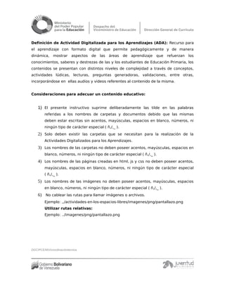 Definición de Actividad Digitalizada para los Aprendizajes (ADA): Recurso para
el aprendizaje con formato digital que permite pedagógicamente y de manera
dinámica, mostrar aspectos de las áreas de aprendizaje que refuerzan los
conocimientos, saberes y destrezas de las y los estudiantes de Educación Primaria, los
contenidos se presentan con distintos niveles de complejidad a través de conceptos,
actividades lúdicas, lecturas, preguntas generadoras, validaciones, entre otras,
incorporándose en ellas audios y videos referentes al contenido de la misma.
Consideraciones para adecuar un contenido educativo:
1) El presente instructivo suprime deliberadamente las tilde en las palabras
referidas a los nombres de carpetas y documentos debido que las mismas
deben estar escritas sin acentos, mayúsculas, espacios en blanco, números, ni
ningún tipo de carácter especial ( ñ,/,_ ).
2) Solo deben existir las carpetas que se necesitan para la realización de la
Actividades Digitalizados para los Aprendizajes.
3) Los nombres de las carpetas no deben poseer acentos, mayúsculas, espacios en
blanco, números, ni ningún tipo de carácter especial ( ñ,/,_ ).
4) Los nombres de las páginas creadas en html, js y css no deben poseer acentos,
mayúsculas, espacios en blanco, números, ni ningún tipo de carácter especial
( ñ,/,_ ).
5) Los nombres de las imágenes no deben poseer acentos, mayúsculas, espacios
en blanco, números, ni ningún tipo de carácter especial ( ñ,/,_ ).
6) No cablear las rutas para llamar imágenes o archivos.
Ejemplo: ,,/actividades-en-los-espacios-libres/imagenes/png/pantallazo.png
Utilizar rutas relativas:
Ejemplo: ../imagenes/png/pantallazo.png
DGC/PCE/MV/coordinacióntécnica
 