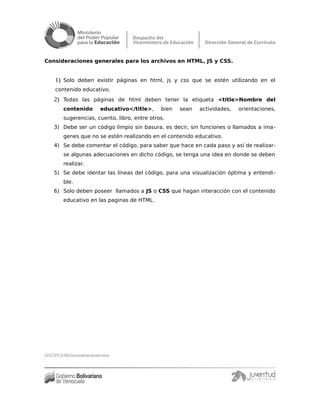 Consideraciones generales para los archivos en HTML, JS y CSS.
1) Solo deben existir páginas en html, js y css que se estén utilizando en el
contenido educativo.
2) Todas las páginas de html deben tener la etiqueta <title>Nombre del
contenido educativo</title>, bien sean actividades, orientaciones,
sugerencias, cuento, libro, entre otros.
3) Debe ser un código limpio sin basura, es decir, sin funciones o llamados a ima-
genes que no se estén realizando en el contenido educativo.
4) Se debe comentar el código, para saber que hace en cada paso y así de realizar-
se algunas adecuaciones en dicho código, se tenga una idea en donde se deben
realizar.
5) Se debe identar las líneas del código, para una visualización óptima y entendi-
ble.
6) Solo deben poseer llamados a JS o CSS que hagan interacción con el contenido
educativo en las paginas de HTML.
DGC/PCE/MV/coordinacióntécnica
 