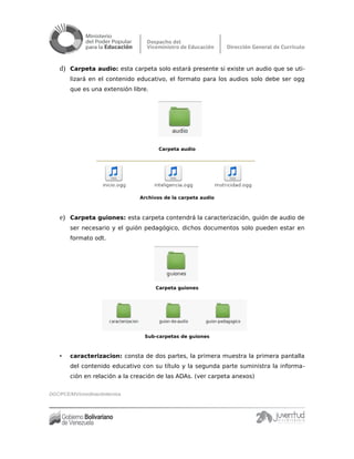 d) Carpeta audio: esta carpeta solo estará presente si existe un audio que se uti-
lizará en el contenido educativo, el formato para los audios solo debe ser ogg
que es una extensión libre.
Carpeta audio
Archivos de la carpeta audio
e) Carpeta guiones: esta carpeta contendrá la caracterización, guión de audio de
ser necesario y el guión pedagógico, dichos documentos solo pueden estar en
formato odt.
Carpeta guiones
Sub-carpetas de guiones
• caracterizacion: consta de dos partes, la primera muestra la primera pantalla
del contenido educativo con su título y la segunda parte suministra la informa-
ción en relación a la creación de las ADAs. (ver carpeta anexos)
DGC/PCE/MV/coordinacióntécnica
 