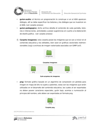 • guion-audio: el técnico en programación lo construye si en el ADA aparecen
diálogos, allí se debe especificar los botones y los diálogos que se muestran en
el ADA. (ver carpeta anexos)
• guion-pedagogico: dicho archivo detalla el contenido de cada pantalla, boto-
nes e interacciones, actividades y posee sugerencias en cuanto a la elaboración
de diseño gráfico. (ver carpeta anexos)
f) Carpeta imagenes: esta carpeta posee las imágenes que se van a incluir en el
contenido educativo y los editables, bien sean en gráficos vectoriales redimen-
sionables (svg) o archivos de imagen rasterizada asociados con GIMP (xcf).
Carpetas imagenes
Sub-carpetas de imagenes
• png: formato gráfico basado en un algoritmo de compresión sin pérdida para
imagen en mapa de bits no sujeto a patentes, estas son las imágenes que serán
utilizadas en el desarrollo del contenido educativo, las cuales al ser exportadas
no deben poseer caracteres especiales, guión bajo, acentos o numeración al
principio del nombre, solo deben ser exportadas en formato png.
Carpeta png
DGC/PCE/MV/coordinacióntécnica
 