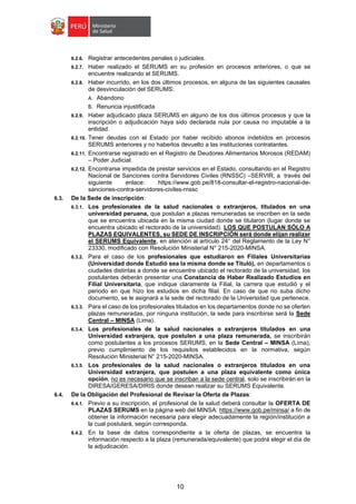 10
6.2.6. Registrar antecedentes penales o judiciales.
6.2.7. Haber realizado el SERUMS en su profesión en procesos anteriores, o que se
encuentre realizando el SERUMS.
6.2.8. Haber incurrido, en los dos últimos procesos, en alguna de las siguientes causales
de desvinculación del SERUMS:
A. Abandono
B. Renuncia injustificada
6.2.9. Haber adjudicado plaza SERUMS en alguno de los dos últimos procesos y que la
inscripción o adjudicación haya sido declarada nula por causa no imputable a la
entidad.
6.2.10. Tener deudas con el Estado por haber recibido abonos indebidos en procesos
SERUMS anteriores y no haberlos devuelto a las instituciones contratantes.
6.2.11. Encontrarse registrado en el Registro de Deudores Alimentarios Morosos (REDAM)
– Poder Judicial.
6.2.12. Encontrarse impedida de prestar servicios en el Estado, consultando en el Registro
Nacional de Sanciones contra Servidores Civiles (RNSSC) –SERVIR, a través del
siguiente enlace: https://www.gob.pe/818-consultar-el-registro-nacional-de-
sanciones-contra-servidores-civiles-rnssc
6.3. De la Sede de inscripción:
6.3.1. Los profesionales de la salud nacionales o extranjeros, titulados en una
universidad peruana, que postulan a plazas remuneradas se inscriben en la sede
que se encuentra ubicada en la misma ciudad donde se titularon (lugar donde se
encuentra ubicado el rectorado de la universidad). LOS QUE POSTULAN SÓLO A
PLAZAS EQUIVALENTES, su SEDE DE INSCRIPCIÓN será donde elijan realizar
el SERUMS Equivalente, en atención al artículo 24° del Reglamento de la Ley N°
23330, modificado con Resolución Ministerial N° 215-2020-MINSA.
6.3.2. Para el caso de los profesionales que estudiaron en Filiales Universitarias
(Universidad donde Estudió sea la misma donde se Tituló), en departamentos o
ciudades distintas a donde se encuentre ubicado el rectorado de la universidad, los
postulantes deberán presentar una Constancia de Haber Realizado Estudios en
Filial Universitaria, que indique claramente la Filial, la carrera que estudió y el
periodo en que hizo los estudios en dicha filial. En caso de que no suba dicho
documento, se le asignará a la sede del rectorado de la Universidad que pertenece.
6.3.3. Para el caso de los profesionales titulados en los departamentos donde no se oferten
plazas remuneradas, por ninguna institución, la sede para inscribirse será la Sede
Central – MINSA (Lima).
6.3.4. Los profesionales de la salud nacionales o extranjeros titulados en una
Universidad extranjera, que postulen a una plaza remunerada, se inscribirán
como postulantes a los procesos SERUMS, en la Sede Central – MINSA (Lima),
previo cumplimiento de los requisitos establecidos en la normativa, según
Resolución Ministerial N° 215-2020-MINSA.
6.3.5. Los profesionales de la salud nacionales o extranjeros titulados en una
Universidad extranjera, que postulen a una plaza equivalente como única
opción, no es necesario que se inscriban a la sede central, solo se inscribirán en la
DIRESA/GERESA/DIRIS donde desean realizar su SERUMS Equivalente.
6.4. De la Obligación del Profesional de Revisar la Oferta de Plazas:
6.4.1. Previo a su inscripción, el profesional de la salud deberá consultar la OFERTA DE
PLAZAS SERUMS en la página web del MINSA: https://www.gob.pe/minsa/ a fin de
obtener la información necesaria para elegir adecuadamente la región/institución a
la cual postulará, según corresponda.
6.4.2. En la base de datos correspondiente a la oferta de plazas, se encuentra la
información respecto a la plaza (remunerada/equivalente) que podrá elegir el día de
la adjudicación.
 