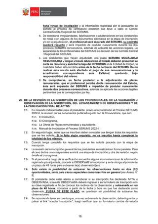 16
ficha virtual de inscripción y la información registrada por el postulante se
somete al proceso de verificación posterior que lleve a cabo el Comité
Central/Comité Regional del SERUMS.
B. De detectarse irregularidades, falsificaciones o adulteraciones en las constancias
de notas o en algunos de los documentos solicitados en la etapa de inscripción
y/o en la adjudicación, el profesional será separado del SERUMS, su contrato
quedará resuelto y será impedido de postular nuevamente durante los dos
procesos SERUMS consecutivos, además de aplicarle las acciones legales. La
separación de los profesionales del SERUMS es decisión de los Comités Central
/ Regional del SERUMS.
C. Los postulantes que hayan adjudicado una plaza SERUMS MODALIDAD
REMUNERADA y tengan vínculo laboral con el Estado deberán presentar su
carta de renuncia y solicitar la baja del INFORHUS en la Entidad de Origen, la
cual debe haber sido remitida antes de la fecha del inicio del SERUMS. De no
realizar esta acción será afectado el pago de sus remuneraciones y la
acreditación correspondiente ante EsSalud, quedando bajo
responsabilidad del mismo.
D. De comprobarse, en fecha posterior a la adjudicación de plazas
remuneradas, que el profesional percibe doble remuneración del Estado,
éste será separado del SERUMS e impedido de postular nuevamente
durante dos procesos consecutivos, además de aplicarle las acciones legales
pertinentes que le correspondan por ley.
VII. DE LA REVISIÓN DE LA INSCRIPCIÓN DE LOS PROFESIONALES, DE LA VALIDACIÓN U
OBSERVACIÓN DE LA INSCRIPCIÓN, DEL LEVANTAMIENTO DE OBSERVACIONES Y DE
LA PUBLICACIÓN FINAL DE APTOS:
7.1. Es requisito indispensable para el postulante, previo a la inscripción al Proceso SERUMS
2022-II, la revisión de los documentos publicados junto con la Convocatoria, que son:
7.1.1. El Instructivo,
7.1.2. El Cronograma,
7.1.3. La Oferta de Plazas remuneradas y equivalente.
7.1.4. Manual de Inscripción al Proceso SERUMS 2022-II
7.2. En segundo lugar, antes que se inscriban deben constatar que tengan todos los requisitos
que se les solicita. Si le falta algún requisito, no se inscriba hasta completar la
totalidad de los mismos.
7.3. Cuando tenga completo los requisitos que se les solicita proceda con la etapa de
inscripción.
7.4. La revisión de la inscripción general de los postulantes se realizará en forma paralela. Para
el caso de los casos especiales existirá una etapa de inscripción y otra de revisión, según
detalla el cronograma.
7.5. Si el personal a cargo de la verificación encuentra alguna inconsistencia en la información
registrada y/o adjuntada, procede a OBSERVAR la inscripción y se le otorga al postulante
un plazo de 48 horas para subsanar la(s) observación(es).
7.6. Solo existe la posibilidad de subsanar las observaciones hasta en dos (02)
oportunidades, tanto para casos especiales como inscritos en general (ver Anexo N°
8)
7.7. El postulante debe estar atento a corroborar si su inscripción fue declarada APTA u
OBSERVADA, si resulta OBSERVADA deberá ingresar a su formulario de Inscripción con
su clave registrada a fin de conocer los motivos de la observación y subsanarla en un
plazo de 48 horas, contados a partir de la fecha y hora en que fue declarado como
observado. FUERA DE ESTE PLAZO, se quedarán sin posibilidad de subsanar las
observaciones.
7.8. Se recomienda tener en cuenta que, una vez subsanada la observación, deberá guardar y
pulsar el link “aceptar inscripción”, luego verificar que su formulario cambie de estado
 
