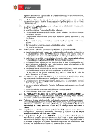 18
logísticos, tecnológicos (aplicativos o de videoconferencia) y de recursos humanos,
a utilizar en dicha actividad.
9.1.3. Las fechas y horario de las adjudicaciones son programadas por las sedes de
adjudicación regional y central, de acuerdo al cronograma aprobado por el Comité
Central SERUMS.
9.1.4. Los postulantes aptos finales, para participar de la adjudicación virtual, están
obligados a contar con:
A. Una Computadora Personal tipo Desktop o Laptop,
B. Computadora personal debe contar con cámara de video que permita mostrar
nítidamente su rostro.
C. Computadora personal debe contar con micro que permita escuchar su voz
nítidamente.
D. Tener instalado en su computadora personal el software de videoconferencias
ZOOM.
E. Servicio de Internet con adecuada velocidad de subida y bajada.
F. Documento de identidad
9.1.5. De la invitación a la sala virtual de adjudicación de plazas SERUMS:
A. La sede de adjudicación cursará una invitación a los profesionales postulantes a
la adjudicación de plazas SERUMS indicando la fecha, hora, sistema y sala de
video conferencia, ID y contraseña de la Sala Virtual programada previamente.
B. La invitación se remitirá, con un día de anticipación, a los correos electrónicos
registrados en el aplicativo SERUMS al momento de inscribirse.
C. Los profesionales postulantes, se presentarán a la sala de adjudicación por
videoconferencia, en la fecha, hora y sala destinada para la videoconferencia (ID
y Contraseña) indicada en la invitación.
D. Se considerará la asistencia en la sala de la videoconferencia, solo a aquellos
que han ingresado a dicha sala programada para su adjudicación.
E. La adjudicación de plazas SERUMS sólo será a través de la sala de
videoconferencia programada.
9.1.6. En el Proceso de Adjudicación Virtual, y en el marco de la Transparencia de la
Adjudicación del Proceso SERUMS, participarán como Veedores:
A. Un representante del Colegio profesional, de acuerdo a la carrera de las ciencias
de la salud a Adjudicar.
B. Un funcionario de la Dirección Ejecutiva de Transparencia y Anticorrupción del
MINSA.
C. Un funcionario del Órgano de Control Interno – OCI del MINSA.
D. Representantes del Comité Central SERUMS.
9.1.7. EL POSTULANTE NACIDO EN EL EXTRANJERO (NO NACIONALIZADO) no
podrá adjudicar plaza en las Sanidades de las Fuerzas Armadas y Policía Nacional.
El hacerlo se considera una falta sujeta a sanción.
9.1.8. Participarán de esta adjudicación los profesionales aptos que adjudican plazas por
la modalidad de sorteo u orden de mérito (Medicina Humana, Farmacia y Bioquímica,
Odontología, Enfermería, Obstetricia y Nutrición) que tengan la Nota del Examen
Nacional de la Carrera aprobado (ENAM, ENAE, ENAO, ENAFB, ENAOBST Y
ENAN).
9.1.9. No participan de esta adjudicación los profesionales de Medicina Humana, Farmacia
y Bioquímica, Odontología, Enfermería, Obstetricia y Nutrición que no hayan
aprobado el examen nacional de la carrera.
9.1.10. La Adjudicación de plazas por SORTEO, se ejecutará en forma Virtual, a través
del software o aplicativo de videoconferencias. Las sedes de sorteo emplearán el
aplicativo SERUMS para adjudicar las plazas seleccionadas por los profesionales, y
un software de elección de números aleatorios para sortear los profesionales y el
orden en que serán llamados (sorteados) para que elijan su plaza.
 