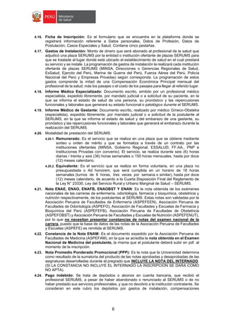 6
4.16. Ficha de Inscripción: Es el formulario que se encuentra en la plataforma donde se
registrará información referente a Datos personales, Datos de Profesión, Datos de
Postulación, Casos Especiales y Salud. Contiene cinco pestañas.
4.17. Gastos de Instalación: Monto de dinero que será abonado al profesional de la salud que
adjudicó una plaza SERUMS por la entidad o institución ofertante de plazas SERUMS para
que se traslade al lugar donde está ubicado el establecimiento de salud en el cual prestará
su servicio y se instale. La programación de gastos de instalación la realizará cada institución
ofertante de plazas SERUMS (MINSA, Direcciones o Gerencias Regionales de Salud,
EsSalud, Ejercito del Perú, Marina de Guerra del Perú, Fuerza Aérea del Perú, Policía
Nacional del Perú y Empresas Privadas) según corresponda. La programación de estos
gastos comprende la mitad de una Compensación Económica Principal mensual del
profesional de la salud, más los pasajes o el costo de los pasajes para llegar al referido lugar.
4.18. Informe Médico Especializado: Documento escrito, emitido por un profesional médico
especialista, expedido libremente, por mandato judicial o a solicitud de su paciente, en la
que se informa el estado de salud de una persona, su pronóstico y las repercusiones
funcionales y laborales que generará su estado funcional o patológico durante el SERUMS.
4.19. Informe Médico de Gestante: Documento escrito, realizado por médico Gíneco-Obstetra
(especialista), expedido libremente, por mandato judicial o a solicitud de la postulante al
SERUMS, en la que se informa el estado de salud y del embarazo de una gestante, su
pronóstico y las repercusiones funcionales y laborales que generará el embarazo durante la
realización del SERUMS.
4.20. Modalidad de prestación del SERUMS:
4.20.1. Remunerado: Es el servicio que se realiza en una plaza que se obtiene mediante
sorteo u orden de mérito y que se formaliza a través de un contrato por las
instituciones ofertantes (MINSA, Gobierno Regional, ESSALUD, FF.AA., PNP e
Instituciones Privadas con convenio). El servicio, se realiza durante seis (6) horas
diarias / treinta y seis (36) horas semanales o 150 horas mensuales, hasta por doce
(12) meses calendario.
4.20.2. Equivalente: Es el servicio que se realiza en forma voluntaria, en una plaza no
presupuestada o Ad honorem, que será cumplida en un horario de 18 horas
semanales (turnos de 6 horas, tres veces por semana o similar), hasta por doce
(12) meses calendario, de acuerdo a la Cuarta Disposición Final del Reglamento de
la Ley N° 23330, Ley del Servicio Rural y Urbano Marginal de Salud – SERUMS.
4.21. Nota ENAE, ENAO, ENAFB, ENAOBST Y ENAN: Es la nota obtenida de los exámenes
nacionales de las carreras de enfermería, odontología, farmacia y bioquímica, obstetricia y
nutrición respectivamente, de los postulantes al SERUMS. Estas notas son validadas por la
Asociación Peruana de Facultades de Enfermería (ASPEFEEN), Asociación Peruana de
Facultades de Odontología (ASPEFO), Asociación de Facultades y Escuelas de Farmacia y
Bioquímica del Perú (ASPEFEFB), Asociación Peruana de Facultades de Obstetricia
(ASPEFOBST) y Asociación Peruana de Facultades y Escuelas de Nutrición (ASPEFENUT),
por lo que no necesitan presentar constancias de notas del examen nacional de la
carrera, puesto que la base de datos de las notas de la Asociación Peruana de Facultades
y Escuelas (ASPEFE) es remitida al SERUMS.
4.22. Constancia de la Nota ENAM: Es el documento expedido por la Asociación Peruana de
Facultades de Medicina (ASPEFAM), en la que se acredita la nota obtenida en el Examen
Nacional de Medicina del postulante, la misma que el postulante deberá subir en pdf. al
momento de la inscripción.
4.23. Nota Promedio Ponderado Promocional (PPP): Es la nota que la Universidad determina
como resultado de la sumatoria del producto de las notas aprobadas y desaprobadas de las
asignaturas desarrolladas durante el pregrado que INCLUYE LA NOTA DEL INTERNADO.
(SI LA CONSTANCIA NO INCLUYE EL INTERNADO LA INSCRIPCION SE DARA COMO
NO APTA).
4.24. Pago indebido: Se trata de depósitos o abonos en cuenta bancaria, que recibió el
profesional SERUMS, a pesar de haber abandonado o renunciado al SERUMS o de no
haber prestado sus servicios profesionales, y que no devolvió a la institución contratante. Se
consideran en este rubro los depósitos por gastos de instalación, compensaciones
 