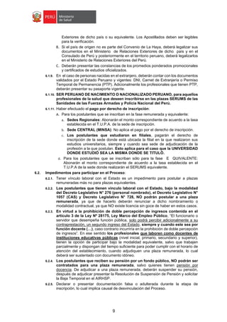 9
Exteriores de dicho país o su equivalente. Los Apostillados deben ser legibles
para la verificación.
B. Si el país de origen no es parte del Convenio de La Haya, deberá legalizar sus
documentos en el Ministerio de Relaciones Exteriores de dicho país y en el
Consulado de Perú y posteriormente en el territorio peruano, deberá legalizarlos
en el Ministerio de Relaciones Exteriores del Perú.
C. Deberán presentar las constancias de los promedios ponderados promocionales
y certificados de estudios oficializados.
6.1.9. En el caso de personas nacidas en el extranjero, deberán contar con los documentos
validados por el Estado Peruano y vigentes: DNI, Carnet de Extranjería o Permiso
Temporal de Permanencia (PTP). Adicionalmente los profesionales que tienen PTP,
deberán presentar su pasaporte vigente.
6.1.10. SER PERUANO DE NACIMIENTO O NACIONALIZADO PERUANO, para aquellos
profesionales de la salud que deseen inscribirse en las plazas SERUMS de las
Sanidades de las Fuerzas Armadas y Policía Nacional del Perú.
6.1.11. Haber efectuado el pago por derecho de inscripción:
A. Para los postulantes que se inscriban en la fase remunerada y equivalente:
a. Sedes Regionales: Abonarán el monto correspondiente de acuerdo a la tasa
establecida en el T.U.P.A. de la sede de inscripción.
b. Sede CENTRAL (MINSA): No aplica el pago por el derecho de inscripción.
c. Los postulantes que estudiaron en filiales, pagarán el derecho de
inscripción de la sede donde está ubicada la filial en la que realizaron sus
estudios universitarios, siempre y cuando sea sede de adjudicación de la
profesión a la que postulan. Esto aplica para el caso que la UNIVERSIDAD
DONDE ESTUDIÓ SEA LA MISMA DONDE SE TITULÓ.
d. Para los postulantes que se inscriban sólo para la fase E QUIVALENTE:
Abonarán el monto correspondiente de acuerdo a la tasa establecida en el
T.U.P.A de la sede donde realizarán el SERUMS equivalente.
6.2. Impedimentos para participar en el Proceso:
6.2.1. Tener vínculo laboral con el Estado es un impedimento para postular a plazas
remuneradas más no para plazas equivalentes.
6.2.2. Los postulantes que tienen vínculo laboral con el Estado, bajo la modalidad
del Decreto Legislativo N° 276 (personal nombrado), el Decreto Legislativo N°
1057 (CAS) y Decreto Legislativo N° 728, NO podrán postular a una plaza
remunerada, ya que de hacerlo deberán renunciar a dicho nombramiento o
modalidad contractual, ya que NO existe licencia sin goce de haber en estos casos.
6.2.3. En virtud a la prohibición de doble percepción de ingresos contenida en el
artículo 3 de la Ley Nº 28175, Ley Marco del Empleo Público, “El funcionario o
servidor que desempeña función pública, solo podrá percibir adicionalmente a su
contraprestación, un segundo ingreso del Estado, siempre y cuando este sea por
función docente (…), caso contrario incurriría en la prohibición de doble percepción
de ingresos”. En ese sentido los profesionales que laboren como docentes de
instituciones educativas públicas (nivel inicial, primario, secundario y superior),
tienen la opción de participar bajo la modalidad equivalente, salvo que trabajen
parcialmente y dispongan del tiempo suficiente para poder cumplir con el horario de
atención del establecimiento, cuando adjudiquen una plaza remunerada, lo cual
deberá ser sustentado con documento idóneo.
6.2.4. Los postulantes que reciben su pensión por un fondo público, NO podrán ser
contratados para una plaza remunerada, salvo quienes tienen pensión por
docencia. De adjudicar a una plaza remunerada, deberán suspender su pensión,
después de adjudicar presentar la Resolución de Suspensión de Pensión y solicitar
la Baja Temporal en el AIRHSP.
6.2.5. Declarar o presentar documentación falsa o adulterada durante la etapa de
inscripción, lo cual implica causal de desvinculación del Proceso.
 