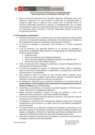 www.minedu.gob.pe
Av. Del comercio N° 193
San Borja, Lima 41, Perú
Teléfono: 6155835
“Año de la Inversión para el Desarrollo Rural y la Seguridad Alimentaria”
“Decenio de las Personas con Discapacidad en el Perú 2007 – 2016”
 Para el caso de los deportistas de las disciplinas deportivas individuales, tales como
Atletismo y Natación, en la cual no tienen un adulto que los acompañe desde su
ciudad de origen hasta la ciudad de Lima, pueden hacer la solicitud formal a la
Comisión Organizadora Nacional de autorizar el acompañamiento con un adulto
responsable de la seguridad e integridad del deportista. Dicha solicitud será evaluada y
de comprobarse dicha necesidad, la Comisión Organizadora Nacional autorizará la
incorporación del adulto.
5.7.Del hospedaje y alimentación:
 Durante su permanencia en la ciudad de Lima, la Comisión Organizadora Nacional-CON
asumirá los conceptos de hospedaje y alimentación, únicamente para los integrantes
de las delegaciones deportivas acreditadas, según Resolución Directoral.
 El servicio de hospedaje y alimentación será brindado en el Centro Vacacional
Huampani.
 A fin de garantizar una adecuada atención en los servicios de hospedaje y
alimentación, los delegados deben confirmar a los Especialistas de la DIPECUD (Cuadro
N° 02), los siguientes datos:
 Ciudad de origen.
 Número de integrantes de la delegación deportiva.
 Hora estimada de llegada de la delegación deportiva a la ciudad de Lima.
 Número de celular, RPC o RPM de contacto.
 Todos los integrantes de las delegaciones deportivas, se alojarán obligatoriamente en
los hospedajes contratados por la CON.
 El servicio de hospedaje se ofrecerá en habitaciones dobles, triples o cuádruples,
según la distribución y disponibilidad. La organización se encargará de la distribución
de habitaciones en los hospedajes.
 Cada integrante portará sus útiles de aseo personal (jabón, shampoo, peine,
desodorante), así como sandalias, toalla, pijama, zapatillas y vestimenta deportiva
adecuada a la disciplina deportiva y otros de su uso personal.
 Las delegaciones deportivas que se presenten incompletas en la ciudad de Lima, no
podrán disponer ni del hospedaje ni de la alimentación de aquellos que por diversos
motivos no llegaron, bajo responsabilidad.
 Los familiares, acompañantes, si los hubiese, no podrán hospedarse ni alimentarse por
ningún motivo junto a las delegaciones deportivas.
 Queda terminante prohibido el ingreso de visitas de familiares u otros a las
habitaciones de los participantes, bajo responsabilidad del delegado.
 El servicio de alimentación comprende desayuno, almuerzo y cena durante los días de
permanencia en la ciudad de Lima.
 Los delegados y entrenadores de las delegaciones deportivas velarán por el adecuado
comportamiento de los menores a su cargo, razón por la cual deberán acompañarlos
permanentemente.
 El comportamiento en los diferentes ambientes del hospedaje y restaurante, será el
adecuado, estando terminantemente prohibido la ingesta de bebidas alcohólicas y/o
drogas. Los delegados, entrenadores o deportistas que infrinjan esta disposición, serán
separados inmediatamente del evento, bajo responsabilidad administrativa.
 Todo daño o deterioro en perjuicio de los hospedajes y restaurantes será asumido por
la delegación deportiva, bajo responsabilidad.
 