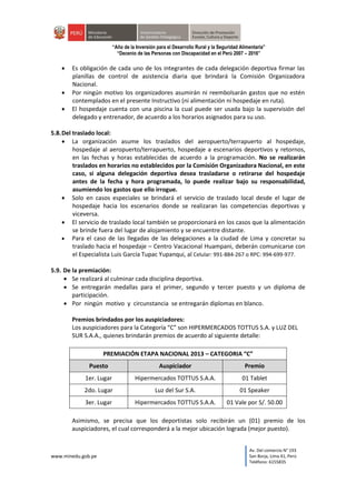 www.minedu.gob.pe
Av. Del comercio N° 193
San Borja, Lima 41, Perú
Teléfono: 6155835
“Año de la Inversión para el Desarrollo Rural y la Seguridad Alimentaria”
“Decenio de las Personas con Discapacidad en el Perú 2007 – 2016”
 Es obligación de cada uno de los integrantes de cada delegación deportiva firmar las
planillas de control de asistencia diaria que brindará la Comisión Organizadora
Nacional.
 Por ningún motivo los organizadores asumirán ni reembolsarán gastos que no estén
contemplados en el presente Instructivo (ni alimentación ni hospedaje en ruta).
 El hospedaje cuenta con una piscina la cual puede ser usada bajo la supervisión del
delegado y entrenador, de acuerdo a los horarios asignados para su uso.
5.8.Del traslado local:
 La organización asume los traslados del aeropuerto/terrapuerto al hospedaje,
hospedaje al aeropuerto/terrapuerto, hospedaje a escenarios deportivos y retornos,
en las fechas y horas establecidas de acuerdo a la programación. No se realizarán
traslados en horarios no establecidos por la Comisión Organizadora Nacional, en este
caso, si alguna delegación deportiva desea trasladarse o retirarse del hospedaje
antes de la fecha y hora programada, lo puede realizar bajo su responsabilidad,
asumiendo los gastos que ello irrogue.
 Solo en casos especiales se brindará el servicio de traslado local desde el lugar de
hospedaje hacia los escenarios donde se realizaran las competencias deportivas y
viceversa.
 El servicio de traslado local también se proporcionará en los casos que la alimentación
se brinde fuera del lugar de alojamiento y se encuentre distante.
 Para el caso de las llegadas de las delegaciones a la ciudad de Lima y concretar su
traslado hacia el hospedaje – Centro Vacacional Huampani, deberán comunicarse con
el Especialista Luis García Tupac Yupanqui, al Celular: 991-884-267 o RPC: 994-699-977.
5.9. De la premiación:
 Se realizará al culminar cada disciplina deportiva.
 Se entregarán medallas para el primer, segundo y tercer puesto y un diploma de
participación.
 Por ningún motivo y circunstancia se entregarán diplomas en blanco.
Premios brindados por los auspiciadores:
Los auspiciadores para la Categoría “C” son HIPERMERCADOS TOTTUS S.A. y LUZ DEL
SUR S.A.A., quienes brindarán premios de acuerdo al siguiente detalle:
PREMIACIÓN ETAPA NACIONAL 2013 – CATEGORIA “C”
Puesto Auspiciador Premio
1er. Lugar Hipermercados TOTTUS S.A.A. 01 Tablet
2do. Lugar Luz del Sur S.A. 01 Speaker
3er. Lugar Hipermercados TOTTUS S.A.A. 01 Vale por S/. 50.00
Asimismo, se precisa que los deportistas solo recibirán un (01) premio de los
auspiciadores, el cual corresponderá a la mejor ubicación lograda (mejor puesto).
 