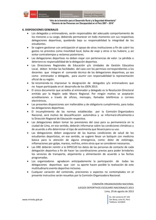 www.minedu.gob.pe
Av. Del comercio N° 193
San Borja, Lima 41, Perú
Teléfono: 6155835
“Año de la Inversión para el Desarrollo Rural y la Seguridad Alimentaria”
“Decenio de las Personas con Discapacidad en el Perú 2007 – 2016”
6. DISPOSICIONES GENERALES
 Los delegados y entrenadores, serán responsables del adecuado comportamiento de
los menores a su cargo, debiendo permanecer en todo momento con sus respectivas
delegaciones deportivas, quedando bajo su responsabilidad la integridad de los
estudiantes.
 Se sugiere gestionar con anticipación el apoyo de otras instituciones a fin de cubrir los
gastos no previstos como movilidad local, bolsa de viaje y otros si los hubiere, y así
evitar contratiempos y reclamos posteriores.
 Las delegaciones deportivas no deben viajar con pertenencias de valor. La pérdida o
deterioro es responsabilidad de la delegación deportiva.
 Las Direcciones Regionales de Educación y/o Unidades de Gestión Educativa
Local, deben brindar las facilidades del caso con los permisos correspondientes a los
docentes que integren el comando técnico de las delegaciones deportivas, ya sea
como entrenador o delegado, para asumir con responsabilidad la representación
oficial de su región.
 Se recomienda no improvisar la designación de delegados y/o entrenadores que
no hayan participado en el desarrollo de los JDEN 2013.
 El único documento que acredita al entrenador y delegado es la Resolución Directoral
emitida por la Región sede Macro Regional. Por ningún motivo se aceptarán
acreditaciones a través de oficios, mensajes, llamadas telefónicas o correos
electrónicos.
 Las presentes disposiciones son inalterables y de obligatorio cumplimiento, para todas
las delegaciones deportivas.
 El incumplimiento de las normas establecidas por la Comisión Organizadora
Nacional, será motivo de descalificación automática y se informará oficialmente a
la Dirección Regional de Educación respectiva.
 Las delegaciones deben tomar las previsiones del caso para su permanencia en la
ciudad de Lima, en ese sentido, deberán informarse sobre las condiciones climáticas y
de acuerdo a ello determinar el tipo de vestimenta que llevará para su uso.
 Las delegaciones deben asegurarse de las buenas condiciones de salud de los
estudiantes deportistas, en ese sentido, se sugiere llevar un botiquín con medicina
básica para la atención de alguna emergencia, como: dolor de estómago,
inflamaciones por golpe, mareos, resfríos, entre otros que se consideren necesarios.
 Las DRE deberán remitir a la DIPECUD los datos de las personas de contacto de cada
delegación deportiva a fin de hacer las coordinaciones previas para poder brindarles
los servicios de transporte, alojamiento y alimentación de acuerdo a las fechas
programadas.
 Los organizadores agradecen anticipadamente la participación de todas las
delegaciones deportivas que con su aporte hacen posible la realización de este
multitudinario evento deportivo inclusivo.
 Cualquier variación del contenido, precisiones o aspectos no contemplados en el
presente instructivo serán resueltas por la Comisión Organizadora Nacional.
COMISIÓN ORGANIZADORA NACIONAL
JUEGOS DEPORTIVOS ESCOLARES NACIONALES 2013
Lima, 29 de agosto de 2013
 